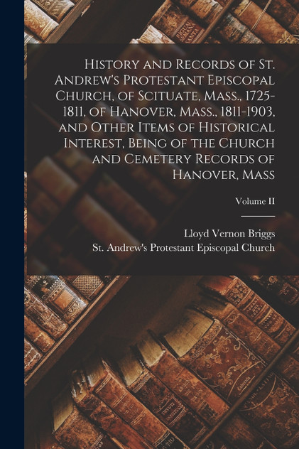 History and Records of St. Andrew's Protestant Episcopal Church, of Scituate, Mass., 1725-1811, of Hanover, Mass., 1811-1903, and Other Items of Historical Interest, Being of the Church and Cemetery Records of Hanover, Mass; Volume II History and Records of St. Andrew's Protestant Episcopal Church, of Scituate, Mass., 1725-1811, of Hanover, Mass., 1811-1903, and Other Items of Historical Interest, Being of the Church and Cemetery Records of Hanover, Mass; Volume II