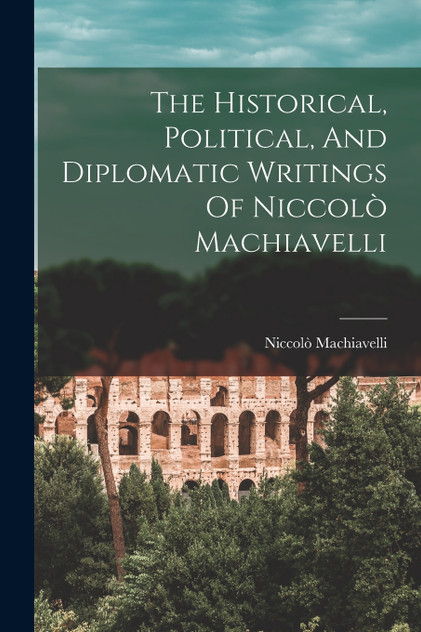 The Historical, Political, And Diplomatic Writings Of Niccolò Machiavelli The Historical, Political, And Diplomatic Writings Of Niccolò Machiavelli