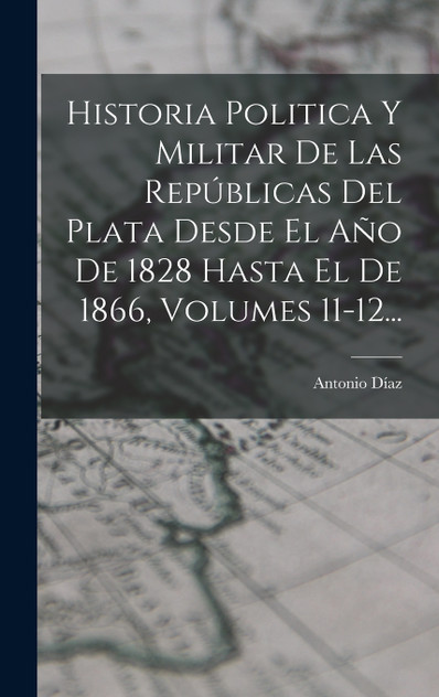 Historia Politica Y Militar De Las Repúblicas Del Plata Desde El Año De 1828 Hasta El De 1866, Volumes 11-12... Historia Politica Y Militar De Las Repúblicas Del Plata Desde El Año De 1828 Hasta El De 1866, Volumes 11-12...