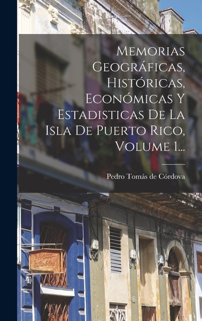 Memorias Geográficas, Históricas, Económicas Y Estadisticas De La Isla De Puerto Rico, Volume 1... Memorias Geográficas, Históricas, Económicas Y Estadisticas De La Isla De Puerto Rico, Volume 1...