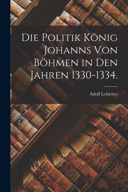 Die Politik König Johanns von Böhmen in den Jahren 1330-1334. Die Politik König Johanns von Böhmen in den Jahren 1330-1334.