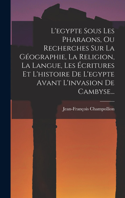 L'egypte Sous Les Pharaons, Ou Recherches Sur La Géographie, La Religion, La Langue, Les Écritures Et L'histoire De L'egypte Avant L'invasion De Cambyse... L'egypte Sous Les Pharaons, Ou Recherches Sur La Géographie, La Religion, La Langue, Les Écritures Et L'histoire De L'egypte Avant L'invasion De Cambyse...