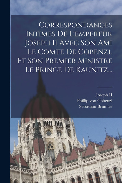 Correspondances Intimes De L'empereur Joseph Ii Avec Son Ami Le Comte De Cobenzl Et Son Premier Ministre Le Prince De Kaunitz...