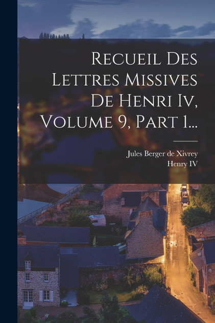 Recueil Des Lettres Missives De Henri Iv, Volume 9, Part 1... Recueil Des Lettres Missives De Henri Iv, Volume 9, Part 1...