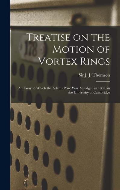 Treatise on the Motion of Vortex Rings; an Essay to Which the Adams Prize Was Adjudged in 1882, in the University of Cambridge Treatise on the Motion of Vortex Rings; an Essay to Which the Adams Prize Was Adjudged in 1882, in the University of Cambridge