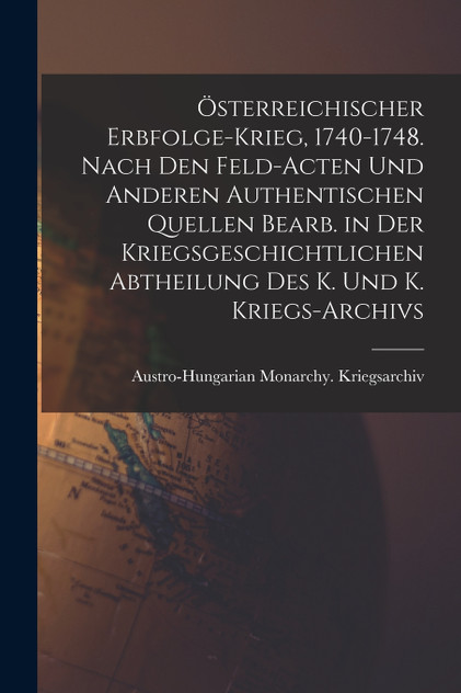Österreichischer Erbfolge-Krieg, 1740-1748. Nach den Feld-Acten und anderen authentischen Quellen bearb. in der Kriegsgeschichtlichen Abtheilung des K. und K. Kriegs-Archivs Österreichischer Erbfolge-Krieg, 1740-1748. Nach den Feld-Acten und anderen authentischen Quellen bearb. in der Kriegsgeschichtlichen Abtheilung des K. und K. Kriegs-Archivs