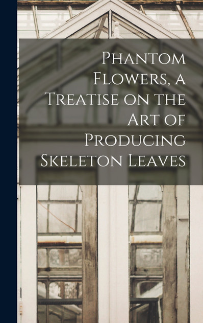 Phantom Flowers, a Treatise on the art of Producing Skeleton Leaves Phantom Flowers, a Treatise on the art of Producing Skeleton Leaves