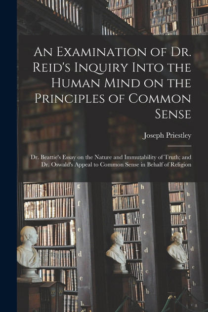 An Examination of Dr. Reid's Inquiry Into the Human Mind on the Principles of Common Sense; Dr. Beattie's Essay on the Nature and Immutability of Truth; and Dr. Oswald's Appeal to Common Sense in Behalf of Religion An Examination of Dr. Reid's Inquiry Into the Human Mind on the Principles of Common Sense; Dr. Beattie's Essay on the Nature and Immutability of Truth; and Dr. Oswald's Appeal to Common Sense in Behalf of Religion