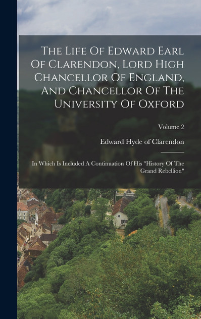 The Life Of Edward Earl Of Clarendon, Lord High Chancellor Of England, And Chancellor Of The University Of Oxford The Life Of Edward Earl Of Clarendon, Lord High Chancellor Of England, And Chancellor Of The University Of Oxford