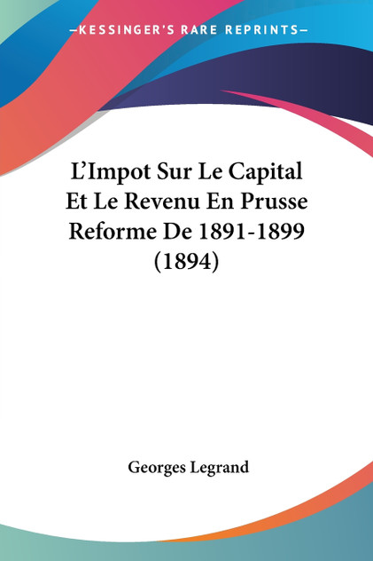 L'Impot Sur Le Capital Et Le Revenu En Prusse Reforme De 1891-1899 (1894) L'Impot Sur Le Capital Et Le Revenu En Prusse Reforme De 1891-1899 (1894)