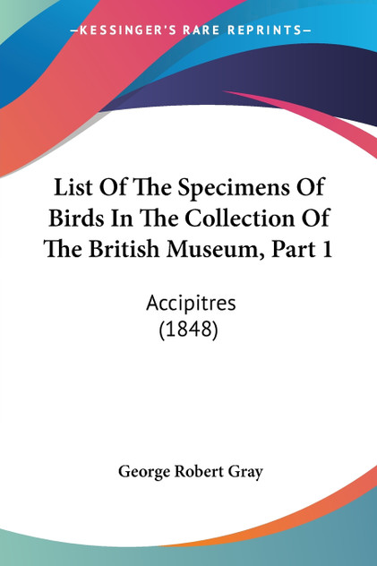 List Of The Specimens Of Birds In The Collection Of The British Museum, Part 1 List Of The Specimens Of Birds In The Collection Of The British Museum, Part 1
