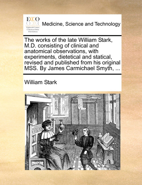 The works of the late William Stark, M.D. consisting of clinical and anatomical observations, with experiments, dietetical and statical, revised and published from his original MSS. By James Carmichael Smyth, ...