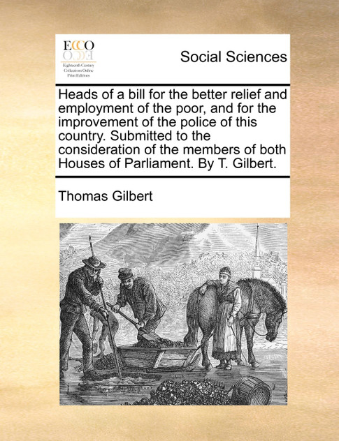 Heads of a bill for the better relief and employment of the poor, and for the improvement of the police of this country. Submitted to the consideration of the members of both Houses of Parliament. By T. Gilbert. Heads of a bill for the better relief and employment of the poor, and for the improvement of the police of this country. Submitted to the consideration of the members of both Houses of Parliament. By T. Gilbert.