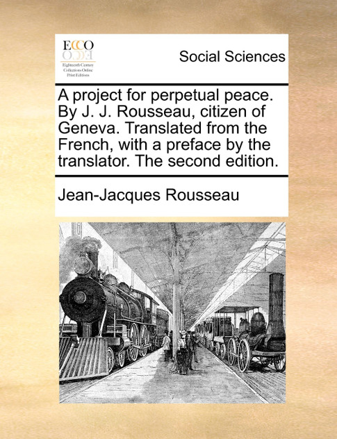 A project for perpetual peace. By J. J. Rousseau, citizen of Geneva. Translated from the French, with a preface by the translator. The second edition. A project for perpetual peace. By J. J. Rousseau, citizen of Geneva. Translated from the French, with a preface by the translator. The second edition.