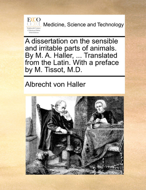 A dissertation on the sensible and irritable parts of animals. By M. A. Haller, ... Translated from the Latin. With a preface by M. Tissot, M.D. A dissertation on the sensible and irritable parts of animals. By M. A. Haller, ... Translated from the Latin. With a preface by M. Tissot, M.D.
