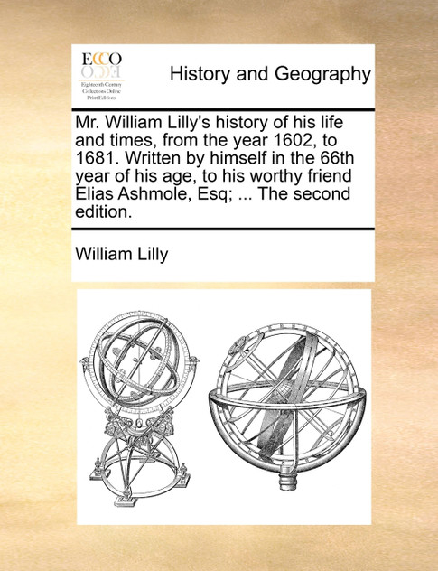 Mr. William Lilly's history of his life and times, from the year 1602, to 1681. Written by himself in the 66th year of his age, to his worthy friend Elias Ashmole, Esq; ... The second edition.
