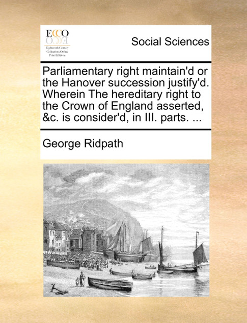Parliamentary right maintain'd or the Hanover succession justify'd. Wherein The hereditary right to the Crown of England asserted, &c. is consider'd, in III. parts. ...