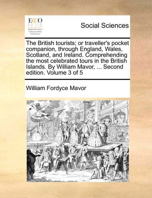 The British tourists; or traveller's pocket companion, through England, Wales, Scotland, and Ireland. Comprehending the most celebrated tours in the British Islands. By William Mavor, ... Second edition. Volume 3 of 5 The British tourists; or traveller's pocket companion, through England, Wales, Scotland, and Ireland. Comprehending the most celebrated tours in the British Islands. By William Mavor, ... Second edition. Volume 3 of 5