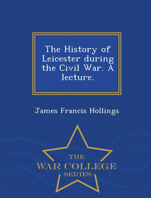 The History of Leicester during the Civil War. A lecture. - War College Series The History of Leicester during the Civil War. A lecture. - War College Series
