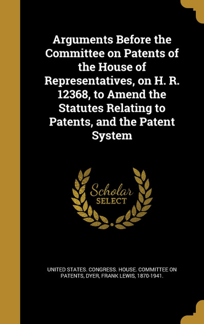 Arguments Before the Committee on Patents of the House of Representatives, on H. R. 12368, to Amend the Statutes Relating to Patents, and the Patent System Arguments Before the Committee on Patents of the House of Representatives, on H. R. 12368, to Amend the Statutes Relating to Patents, and the Patent System