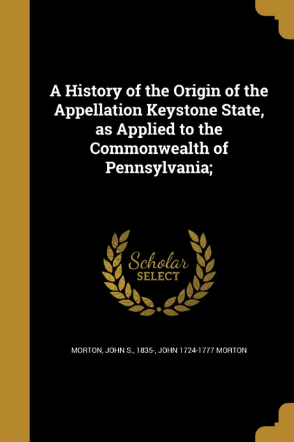 A History of the Origin of the Appellation Keystone State, as Applied to the Commonwealth of Pennsylvania; A History of the Origin of the Appellation Keystone State, as Applied to the Commonwealth of Pennsylvania;