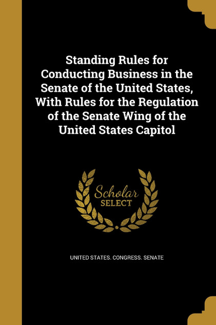 Standing Rules for Conducting Business in the Senate of the United States, With Rules for the Regulation of the Senate Wing of the United States Capitol Standing Rules for Conducting Business in the Senate of the United States, With Rules for the Regulation of the Senate Wing of the United States Capitol