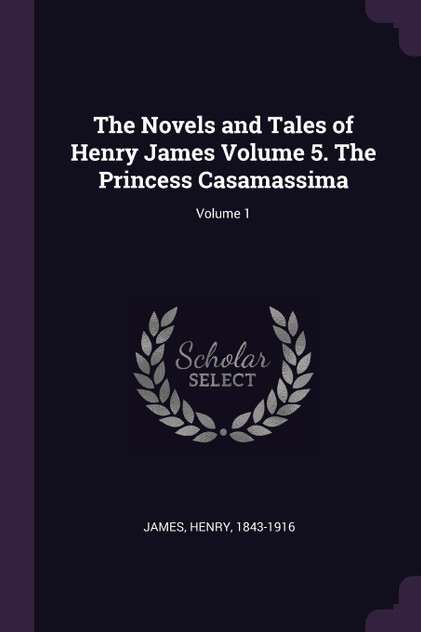 The Novels and Tales of Henry James Volume 5. The Princess Casamassima; Volume 1 The Novels and Tales of Henry James Volume 5. The Princess Casamassima; Volume 1
