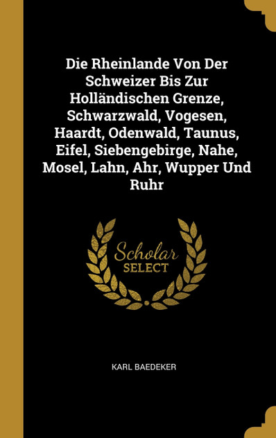 Die Rheinlande Von Der Schweizer Bis Zur Holländischen Grenze, Schwarzwald, Vogesen, Haardt, Odenwald, Taunus, Eifel, Siebengebirge, Nahe, Mosel, Lahn, Ahr, Wupper Und Ruhr Die Rheinlande Von Der Schweizer Bis Zur Holländischen Grenze, Schwarzwald, Vogesen, Haardt, Odenwald, Taunus, Eifel, Siebengebirge, Nahe, Mosel, Lahn, Ahr, Wupper Und Ruhr