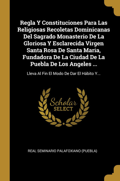 Regla Y Constituciones Para Las Religiosas Recoletas Dominicanas Del Sagrado Monasterio De La Gloriosa Y Esclarecida Virgen Santa Rosa De Santa Maria, Fundadora De La Ciudad De La Puebla De Los Angeles ... Regla Y Constituciones Para Las Religiosas Recoletas Dominicanas Del Sagrado Monasterio De La Gloriosa Y Esclarecida Virgen Santa Rosa De Santa Maria, Fundadora De La Ciudad De La Puebla De Los Angeles ...