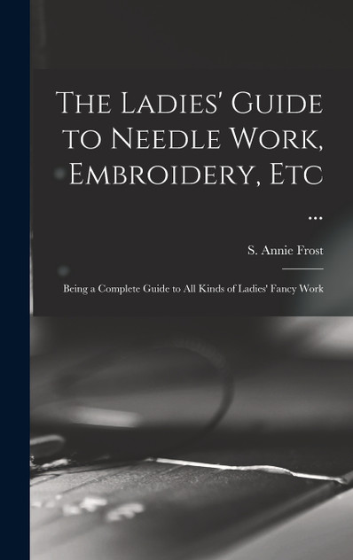The Ladies' Guide to Needle Work, Embroidery, Etc ... The Ladies' Guide to Needle Work, Embroidery, Etc ...