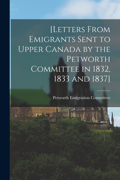 [Letters From Emigrants Sent to Upper Canada by the Petworth Committee in 1832, 1833 and 1837] [microform]