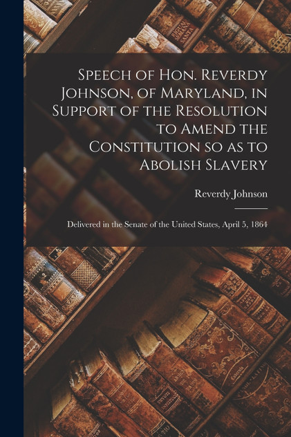 Speech of Hon. Reverdy Johnson, of Maryland, in Support of the Resolution to Amend the Constitution so as to Abolish Slavery Speech of Hon. Reverdy Johnson, of Maryland, in Support of the Resolution to Amend the Constitution so as to Abolish Slavery