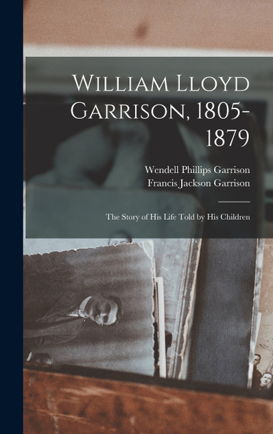 William Lloyd Garrison, 1805-1879; the Story of His Life Told by His Children William Lloyd Garrison, 1805-1879; the Story of His Life Told by His Children