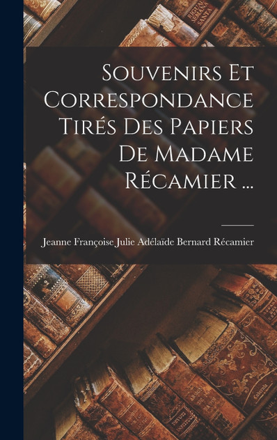 Souvenirs Et Correspondance Tirés Des Papiers De Madame Récamier ... Souvenirs Et Correspondance Tirés Des Papiers De Madame Récamier ...