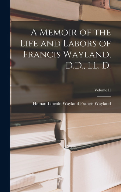 A Memoir of the Life and Labors of Francis Wayland, D.D., LL. D.; Volume II A Memoir of the Life and Labors of Francis Wayland, D.D., LL. D.; Volume II