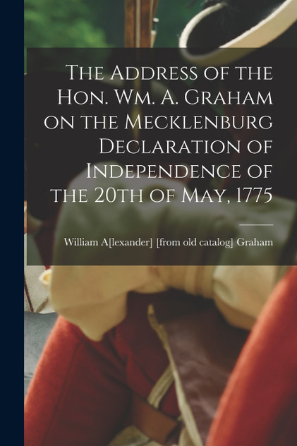 The Address of the Hon. Wm. A. Graham on the Mecklenburg Declaration of Independence of the 20th of May, 1775 The Address of the Hon. Wm. A. Graham on the Mecklenburg Declaration of Independence of the 20th of May, 1775
