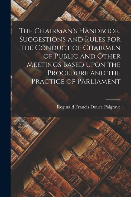 The Chairman's Handbook, Suggestions and Rules for the Conduct of Chairmen of Public and Other Meetings Based Upon the Procedure and the Practice of Parliament