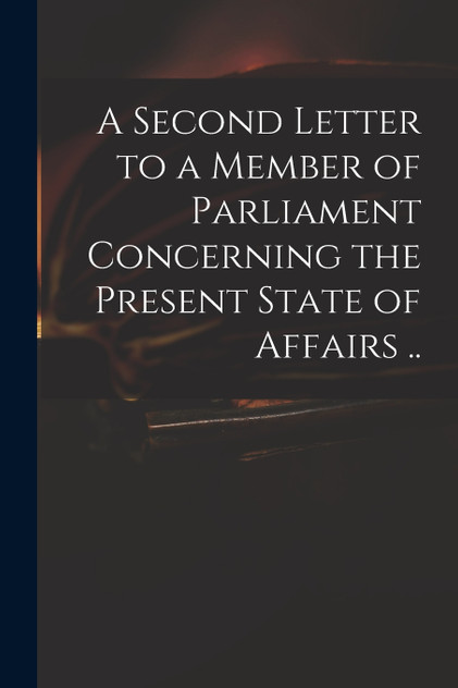 A Second Letter to a Member of Parliament Concerning the Present State of Affairs .. A Second Letter to a Member of Parliament Concerning the Present State of Affairs ..