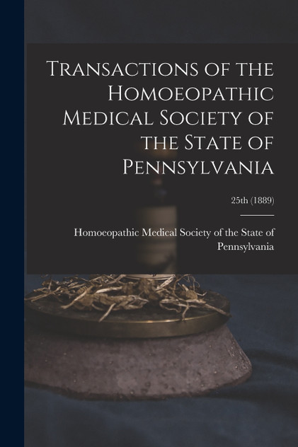 Transactions of the Homoeopathic Medical Society of the State of Pennsylvania; 25th (1889) Transactions of the Homoeopathic Medical Society of the State of Pennsylvania; 25th (1889)