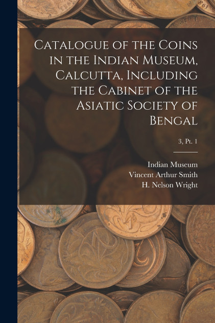Catalogue of the Coins in the Indian Museum, Calcutta, Including the Cabinet of the Asiatic Society of Bengal; 3, pt. 1 Catalogue of the Coins in the Indian Museum, Calcutta, Including the Cabinet of the Asiatic Society of Bengal; 3, pt. 1