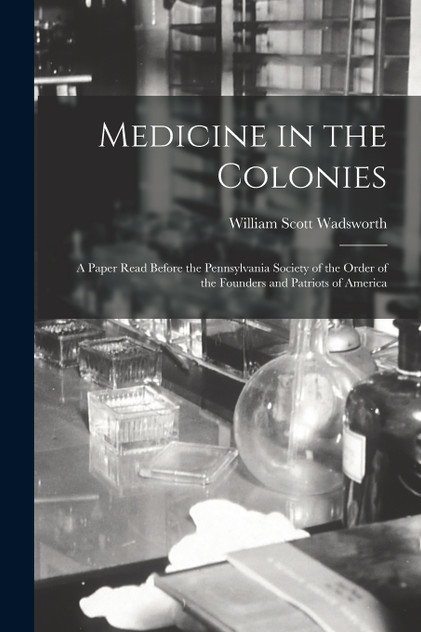 Medicine in the Colonies; a Paper Read Before the Pennsylvania Society of the Order of the Founders and Patriots of America Medicine in the Colonies; a Paper Read Before the Pennsylvania Society of the Order of the Founders and Patriots of America