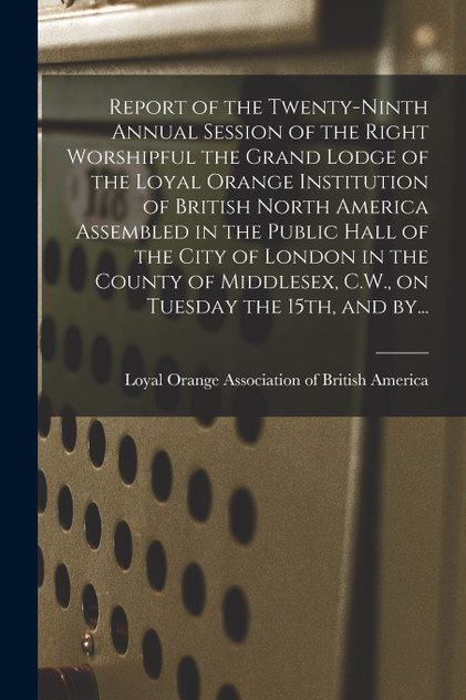 Report of the Twenty-ninth Annual Session of the Right Worshipful the Grand Lodge of the Loyal Orange Institution of British North America Assembled in the Public Hall of the City of London in the County of Middlesex, C.W., on Tuesday the 15th, and Report of the Twenty-ninth Annual Session of the Right Worshipful the Grand Lodge of the Loyal Orange Institution of British North America Assembled in the Public Hall of the City of London in the County of Middlesex, C.W., on Tuesday the 15th, and