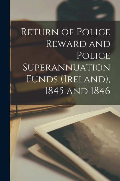 Return of Police Reward and Police Superannuation Funds (Ireland), 1845 and 1846 Return of Police Reward and Police Superannuation Funds (Ireland), 1845 and 1846