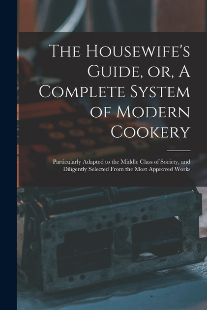 The Housewife's Guide, or, A Complete System of Modern Cookery The Housewife's Guide, or, A Complete System of Modern Cookery