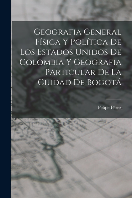 Geografia General Física Y Política De Los Estados Unidos De Colombia Y Geografia Particular De La Ciudad De Bogotá