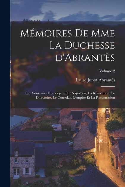 Mémoires de Mme la duchesse d'Abrantès; ou, Souvenirs historiques sur Napoléon, la révolution, le directoire, le consulat, l'empire et la restauration; Volume 2 Mémoires de Mme la duchesse d'Abrantès; ou, Souvenirs historiques sur Napoléon, la révolution, le directoire, le consulat, l'empire et la restauration; Volume 2