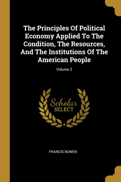 The Principles Of Political Economy Applied To The Condition, The Resources, And The Institutions Of The American People; Volume 3 The Principles Of Political Economy Applied To The Condition, The Resources, And The Institutions Of The American People; Volume 3