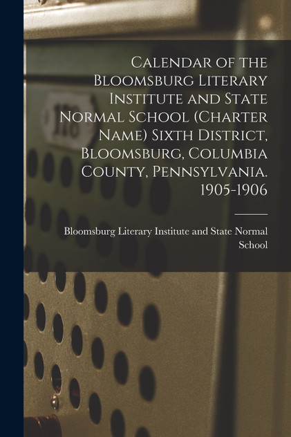 Calendar of the Bloomsburg Literary Institute and State Normal School (charter Name) Sixth District, Bloomsburg, Columbia County, Pennsylvania. 1905-1906 Calendar of the Bloomsburg Literary Institute and State Normal School (charter Name) Sixth District, Bloomsburg, Columbia County, Pennsylvania. 1905-1906