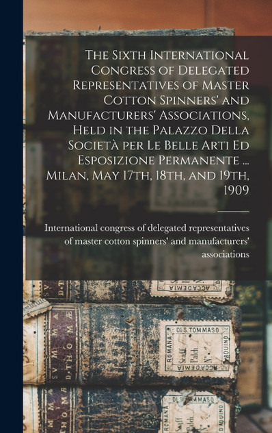 The Sixth International Congress of Delegated Representatives of Master Cotton Spinners' and Manufacturers' Associations, Held in the Palazzo Della Società per Le Belle Arti Ed Esposizione Permanente ... Milan, May 17th, 18th, and 19th, 1909