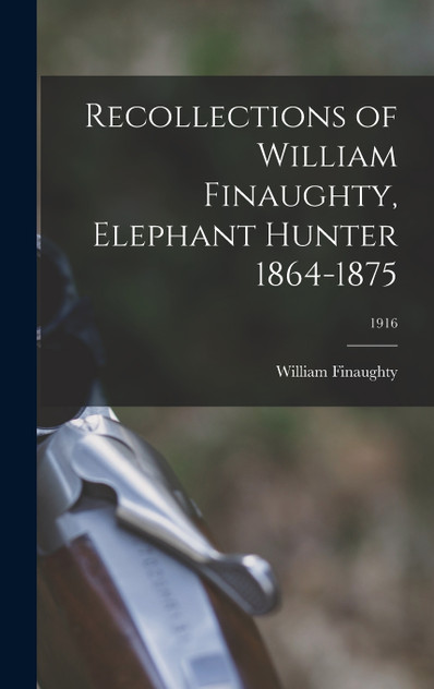 Recollections of William Finaughty, Elephant Hunter 1864-1875; 1916 Recollections of William Finaughty, Elephant Hunter 1864-1875; 1916